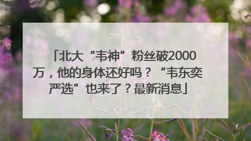 北大“韦神”粉丝破2000万，他的身体还好吗？“韦东奕严选”也来了？最新消息