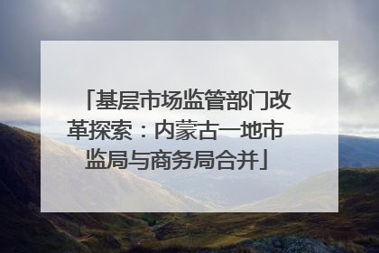 基层市场监管部门改革探索：内蒙古一地市监局与商务局合并