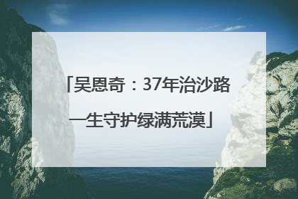 吴恩奇：37年治沙路 一生守护绿满荒漠