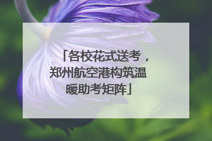各校花式送考，郑州航空港构筑温暖助考矩阵