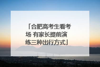 合肥高考生看考场 有家长提前演练三种出行方式
