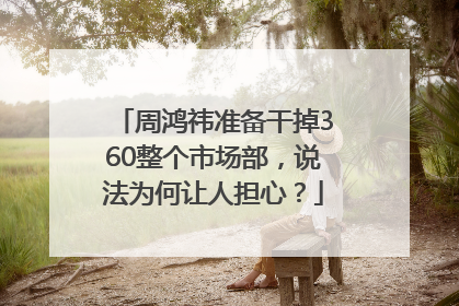 周鸿祎准备干掉360整个市场部，说法为何让人担心？
