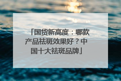 国货新高度：哪款产品祛斑效果好？中国十大祛斑品牌