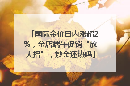 国际金价日内涨超2%，金店端午促销“放大招”，炒金还热吗