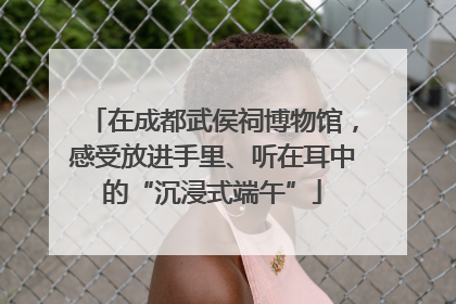 在成都武侯祠博物馆，感受放进手里、听在耳中的“沉浸式端午”