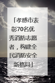 孝感市表彰70名优秀消防志愿者，构建全民消防安全新格局