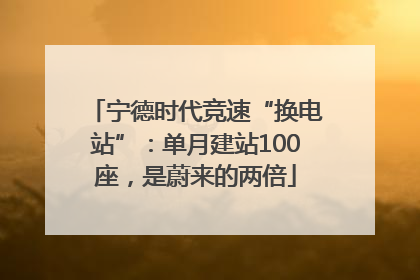 宁德时代竞速“换电站”：单月建站100座，是蔚来的两倍