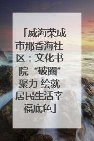威海荣成市那香海社区：文化书院“破圈”聚力 绘就居民生活幸福底色