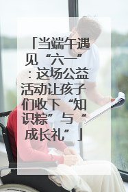 当端午遇见“六一”：这场公益活动让孩子们收下“知识粽”与“成长礼”