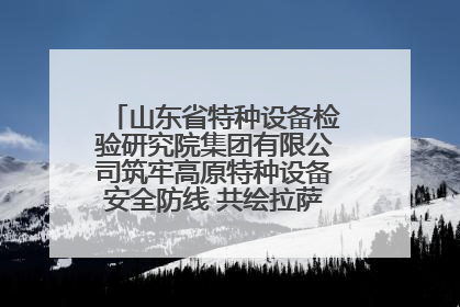山东省特种设备检验研究院集团有限公司筑牢高原特种设备安全防线 共绘拉萨美好生活画卷
