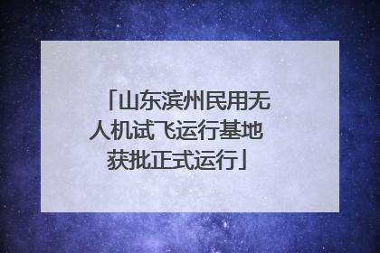 山东滨州民用无人机试飞运行基地获批正式运行