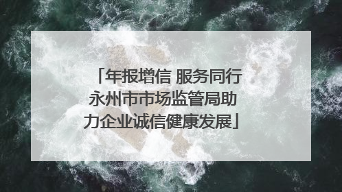 年报增信 服务同行 永州市市场监管局助力企业诚信健康发展