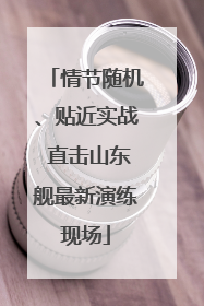 情节随机、贴近实战 直击山东舰最新演练现场