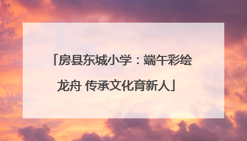 房县东城小学：端午彩绘龙舟 传承文化育新人