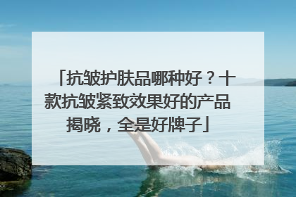 抗皱护肤品哪种好？十款抗皱紧致效果好的产品揭晓，全是好牌子