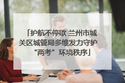 护航不停歇 兰州市城关区城管局多维发力守护“两考”环境秩序