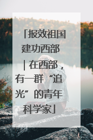 报效祖国 建功西部｜在西部，有一群“追光”的青年科学家