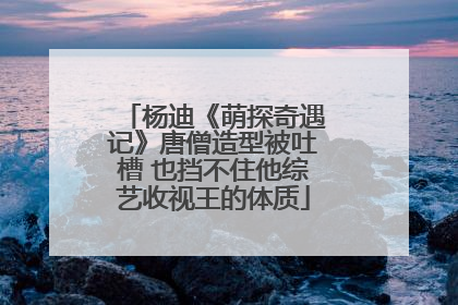 杨迪《萌探奇遇记》唐僧造型被吐槽 也挡不住他综艺收视王的体质