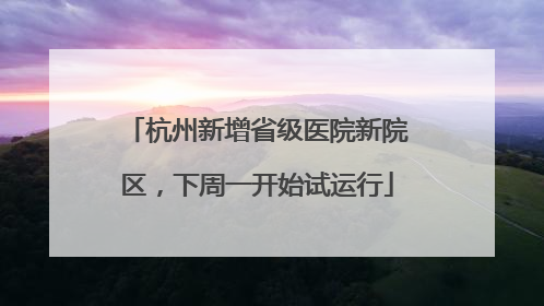 杭州新增省级医院新院区，下周一开始试运行