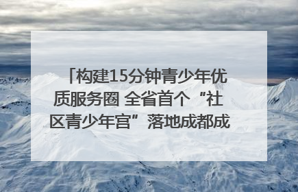构建15分钟青少年优质服务圈 全省首个“社区青少年宫”落地成都成华区｜一老一小总关情