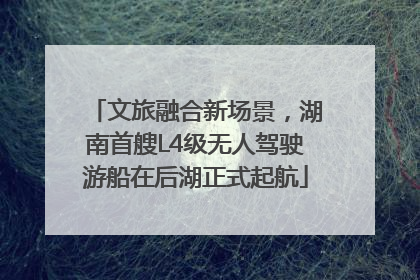 文旅融合新场景，湖南首艘L4级无人驾驶游船在后湖正式起航