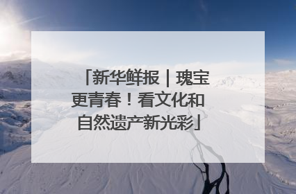 新华鲜报｜瑰宝更青春！看文化和自然遗产新光彩