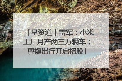 早资道｜雷军：小米工厂月产两三万辆车；曹操出行开启招股