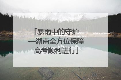 暴雨中的守护——湖南全方位保障高考顺利进行