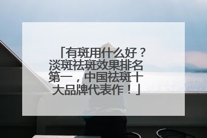 有斑用什么好？淡斑祛斑效果排名第一，中国祛斑十大品牌代表作！