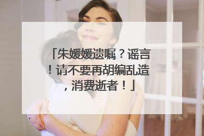 朱媛媛遗嘱？谣言！请不要再胡编乱造，消费逝者！