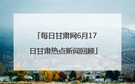 每日甘肃网6月17日甘肃热点新闻回顾
