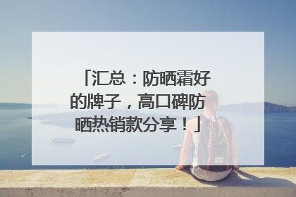 汇总：防晒霜好的牌子，高口碑防晒热销款分享！