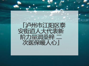 泸州市江阳区泰安街道人大代表新阶力量润桑梓 二次医保暖人心