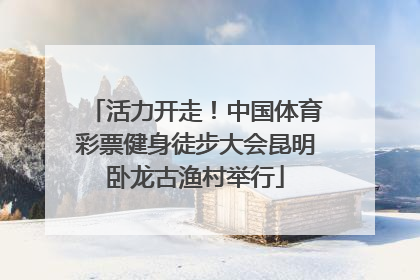 活力开走！中国体育彩票健身徒步大会昆明卧龙古渔村举行