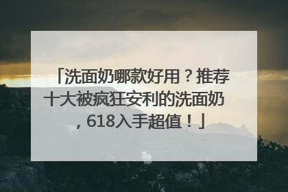洗面奶哪款好用？推荐十大被疯狂安利的洗面奶，618入手超值！