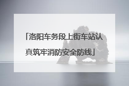 洛阳车务段上街车站认真筑牢消防安全防线