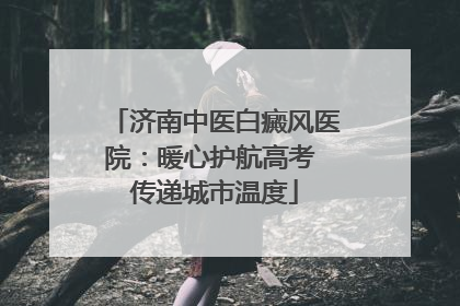 济南中医白癜风医院：暖心护航高考 传递城市温度