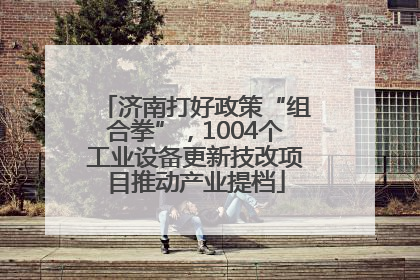 济南打好政策“组合拳”，1004个工业设备更新技改项目推动产业提档