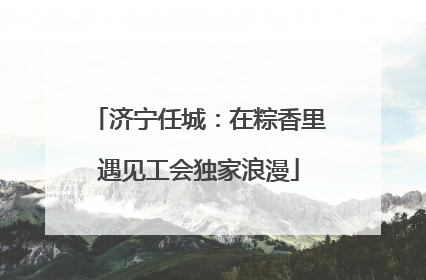 济宁任城：在粽香里遇见工会独家浪漫