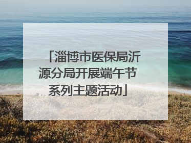 淄博市医保局沂源分局开展端午节系列主题活动