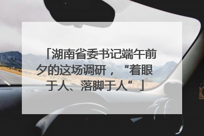 湖南省委书记端午前夕的这场调研，“着眼于人、落脚于人”