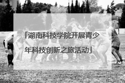 湖南科技学院开展青少年科技创新之旅活动