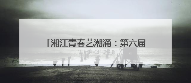 湘江青春艺潮涌：第六届湖南高校毕业季美展启幕