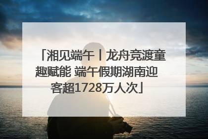 湘见端午丨龙舟竞渡童趣赋能 端午假期湖南迎客超1728万人次