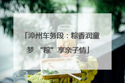 漳州车务段：粽香润童梦 “粽”享亲子情