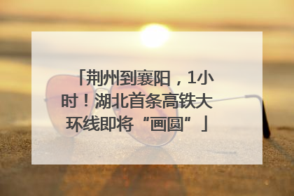 荆州到襄阳，1小时！湖北首条高铁大环线即将“画圆”
