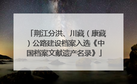 荆江分洪、川藏（康藏）公路建设档案入选《中国档案文献遗产名录》