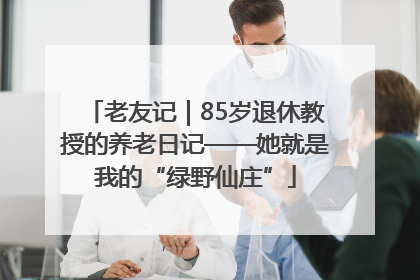 老友记｜85岁退休教授的养老日记——她就是我的“绿野仙庄”