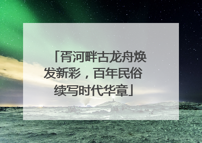 胥河畔古龙舟焕发新彩，百年民俗续写时代华章