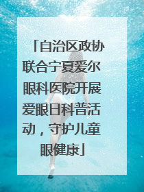 自治区政协联合宁夏爱尔眼科医院开展爱眼日科普活动，守护儿童眼健康